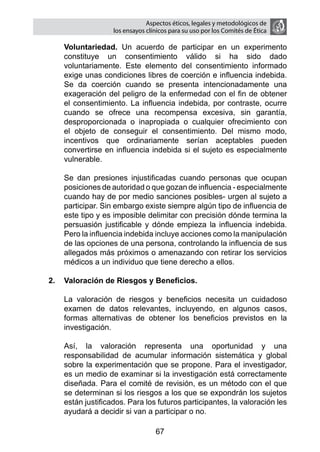 Aspectos éticos, legales y metodológicos de
                   los ensayos clínicos para su uso por los comités de ética

	   Voluntariedad. Un acuerdo de participar en un experimento
    constituye un consentimiento válido si ha sido dado
    voluntariamente. Este elemento del consentimiento informado
    exige unas condiciones libres de coerción e influencia indebida.
    Se da coerción cuando se presenta intencionadamente una
    exageración del peligro de la enfermedad con el fin de obtener
    el consentimiento. La influencia indebida, por contraste, ocurre
    cuando se ofrece una recompensa excesiva, sin garantía,
    desproporcionada o inapropiada o cualquier ofrecimiento con
    el objeto de conseguir el consentimiento. Del mismo modo,
    incentivos que ordinariamente serían aceptables pueden
    convertirse en influencia indebida si el sujeto es especialmente
    vulnerable.

	   Se dan presiones injustificadas cuando personas que ocupan
    posiciones de autoridad o que gozan de influencia - especialmente
    cuando hay de por medio sanciones posibles- urgen al sujeto a
    participar. Sin embargo existe siempre algún tipo de influencia de
    este tipo y es imposible delimitar con precisión dónde termina la
    persuasión justificable y dónde empieza la influencia indebida.
    Pero la influencia indebida incluye acciones como la manipulación
    de las opciones de una persona, controlando la influencia de sus
    allegados más próximos o amenazando con retirar los servicios
    médicos a un individuo que tiene derecho a ellos.

2.	 Valoración de Riesgos y Beneficios.

	   La valoración de riesgos y beneficios necesita un cuidadoso
    examen de datos relevantes, incluyendo, en algunos casos,
    formas alternativas de obtener los beneficios previstos en la
    investigación.

	   Así, la valoración representa una oportunidad y una
    responsabilidad de acumular información sistemática y global
    sobre la experimentación que se propone. Para el investigador,
    es un medio de examinar si la investigación está correctamente
    diseñada. Para el comité de revisión, es un método con el que
    se determinan si los riesgos a los que se expondrán los sujetos
    están justificados. Para los futuros participantes, la valoración les
    ayudará a decidir si van a participar o no.

                                  67
 