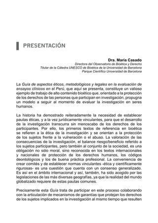 Presentación

                                                              Dra. María Casado
                                       Directora del Observatorio de Bioética y Derecho
              Titular de la Cátedra UNESCO de Bioética de la Universidad de Barcelona
                                            Parque Científico Universidad de Barcelona



La Guía de aspectos éticos, metodológicos y legales en la evaluación de
ensayos clínicos en el Perú, que aquí se presenta, constituye un valioso
ejemplo de trabajo de alto contenido bioético que, orientado a la protección
de los derechos de las personas que participan en investigación, propugna
un modelo a seguir al momento de evaluar la investigación en seres
humanos.

La historia ha demostrado reiteradamente la necesidad de establecer
pautas éticas, y a la vez jurídicamente vinculantes, para que el desarrollo
de la investigación transcurra sin menoscabo de los derechos de los
participantes. Por ello, los primeros textos de referencia en bioética
se refieren a la ética de la investigación y se orientan a la protección
de los sujetos frente a la vulneración o el abuso. La valoración de las
consecuencias de la investigación, el balance riesgo/beneficio referido a
los sujetos participantes, pero también al conjunto de la sociedad, es una
obligación no sólo moral, sino reconocida en los textos internacionales
y nacionales de protección de los derechos humanos, los códigos
deontológicos y los de buena práctica profesional. La conveniencia de
crear comités y de establecer normas vinculantes -ética y científicamente
rigurosas- es una cuestión que cuenta con un consenso generalizado.
Es así en el ámbito internacional y así, también, ha sido acogido por las
legislaciones de las más diversas geografías, ya que la realidad del mundo
globalizado requiere de estas pautas comunes.

Precisamente esta Guía trata de participar en este proceso colaborando
con la articulación de mecanismos de garantías que protejan los derechos
de los sujetos implicados en la investigación al mismo tiempo que resulten
 