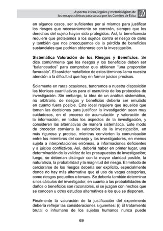 Aspectos éticos, legales y metodológicos de
                  los ensayos clínicos para su uso por los comités de ética

    en algunos casos, ser suficientes por si mismos para justificar
    los riesgos que necesariamente se correrán, siempre que los
    derechos del sujeto hayan sido protegidos. Así, la beneficencia
    requiere que protejamos a los sujetos contra el riesgo de daño
    y también que nos preocupemos de la pérdida de beneficios
    sustanciales que podrían obtenerse con la investigación.

	   Sistemática Valoración de los Riesgos y Beneficios. Se
    dice comúnmente que los riesgos y los beneficios deben ser
    “balanceados” para comprobar que obtienen “una proporción
    favorable”. El carácter metafórico de estos términos llama nuestra
    atención a la dificultad que hay en formar juicios precisos.

	   Solamente en raras ocasiones, tendremos a nuestra disposición
    las técnicas cuantitativas para el escrutinio de los protocolos de
    investigación. Sin embargo, la idea de un análisis sistemático,
    no arbitrario, de riesgos y beneficios debería ser emulado
    en cuanto fuera posible. Este ideal requiere que aquellos que
    toman las decisiones para justificar la investigación sean muy
    cuidadosos, en el proceso de acumulación y valoración de
    la información, en todos los aspectos de la investigación, y
    consideren las alternativas de manera sistemática. Este modo
    de proceder convierte la valoración de la investigación, en
    más rigurosa y precisa, mientras convierten la comunicación
    entre los miembros del consejo y los investigadores, en menos
    sujeta a interpretaciones erróneas, a informaciones deficientes
    y a juicios conflictivos. Así, debería haber en primer lugar, una
    determinación de la validez de los presupuestos de investigación;
    luego, se deberían distinguir con la mayor claridad posible, la
    naturaleza, la probabilidad y la magnitud del riesgo. El método de
    cerciorarse de los riesgos debería ser explícito, especialmente
    donde no hay más alternativa que el uso de vagas categorías,
    como riesgos pequeños o tenues. Se debería también determinar
    si los cálculos del investigador, en cuanto a las probabilidades de
    daños o beneficios son razonables, si se juzgan con hechos que
    se conocen u otros estudios alternativos a los que se disponen.

	   Finalmente la valoración de la justificación del experimento
    debería reflejar las consideraciones siguientes: (i) El tratamiento
    brutal o inhumano de los sujetos humanos nunca puede

                                 69
 