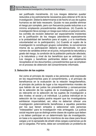 Instituto Nacional de Salud
 Oficina General de Investigación y Transferencia Tecnológica

     ser justificado moralmente. (ii) Los riesgos deberían quedar
     reducidos a los estrictamente necesarios para obtener el fin de la
     investigación. Debería determinarse si de hecho el uso de sujetos
     humanos es del todo necesario. Quizás no sea posible eliminar
     el riesgo por completo, pero con frecuencia puede reducirse a un
     mínimo empleando procedimientos alternativos. (iii) Cuando la
     investigación lleva consigo un riesgo que indica un perjuicio serio,
     los comités de revisión deberían ser especialmente insistentes
     en la justificación de los riesgos (atendiendo especialmente
     a la probabilidad del beneficio para el sujeto, y a la manifiesta
     voluntariedad en la participación). (iv) Cuando el sujeto de la
     investigación lo constituyen grupos vulnerables, la conveniencia
     misma de su participación debería ser demostrada. Un gran
     número de variables entran en el juicio, incluyendo la naturaleza y
     grado del riesgo, la condición de la población particular afectada,
     y la naturaleza y nivel de los beneficios que se anticipan. (v)
     Los riesgos y beneficios pertinentes deben ser cabalmente
     recopilados en los documentos y procedimientos que se emplean
     en el proceso de obtención del consentimiento informado.

3. Selección de los sujetos
	
	   Así como el principio de respeto a las personas está expresado
    en los requerimientos para el consentimiento, y el principio de
    beneficencia en la evaluación de la relación riesgo/beneficio,
    el principio de justicia da lugar a los requerimientos morales de
    que habrán de ser justos los procedimientos y consecuencias
    de la selección de los sujetos de la investigación. La justicia
    es relevante en la selección de los sujetos de investigación a
    dos niveles: el social y el individual. La justicia individual en la
    selección de los sujetos podría requerir que los investigadores
    exhibieran imparcialidad, así, ellos no deberían ofrecer una
    investigación potencialmente beneficiosa a aquellos pacientes
    por los que tienen simpatía o seleccionar solo personas
    “indeseables” para la investigación más arriesgada. La justicia
    social requiere que se distinga entre clases de sujetos que deben
    y no deben participar en un determinado tipo de investigación,
    en base a la capacidad de los miembros de esa clase para llevar
    cargas y en lo apropiado de añadir otras cargas a personas ya de
    por sí cargadas. Por tanto, debe ser considerado un problema de

                                      70
 