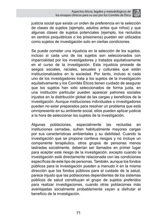 Aspectos éticos, legales y metodológicos de
                  los ensayos clínicos para su uso por los comités de ética

    justicia social que exista un orden de preferencia en la selección
    de clases de sujetos (ejemplo, adultos antes que niños) y que
    algunas clases de sujetos potenciales (ejemplo, los recluidos
    en centros psiquiátricos o los prisioneros) puedan ser utilizados
    como sujetos de investigación solo en ciertas condiciones.

	   Se puede cometer una injusticia en la selección de los sujetos,
    incluso si cada uno de los sujetos son seleccionados con
    imparcialidad por los investigadores y tratados equitativamente
    en el curso de la investigación. Esta injusticia procede de
    sesgos sociales, raciales, sexuales y culturales que están
    institucionalizados en la sociedad. Por tanto, incluso si cada
    uno de los investigadores trata a los sujetos de la investigación
    equitativamente y los Comités Éticos tienen cuidado de asegurar
    que los sujetos han sido seleccionados de forma justa, en
    una institución particular pueden aparecer patrones sociales
    injustos en la distribución global de las cargas y beneficios de la
    investigación. Aunque instituciones individuales o investigadores
    pueden no estar preparados para resolver un problema que está
    omnipresente en su ambiente social, ellos pueden aplicar justicia
    a la hora de seleccionar los sujetos de la investigación.

	   Algunas poblaciones, especialmente las recluidas en
    instituciones cerradas, sufren habitualmente mayores cargas
    por sus características ambientales y su debilidad. Cuando la
    investigación que se propone conlleva riesgos y no incluye un
    componente terapéutico, otros grupos de personas menos
    lastradas socialmente, deberían ser llamados en primer lugar
    para aceptar este riesgo de la investigación, excepto cuando la
    investigación está directamente relacionada con las condiciones
    específicas de este tipo de personas. También, aunque los fondos
    públicos para la investigación pueden a menudo ir en la misma
    dirección que los fondos públicos para el cuidado de la salud,
    parece injusto que las poblaciones dependientes de los sistemas
    públicos de salud constituyan el grupo de sujetos preferidos
    para realizar investigaciones, cuando otras poblaciones más
    aventajadas socialmente probablemente vayan a disfrutar el
    beneficio de la investigación.



                                 71
 