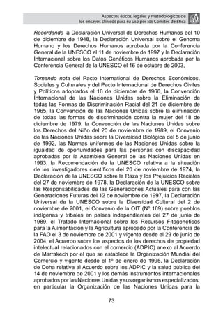 Aspectos éticos, legales y metodológicos de
                      los ensayos clínicos para su uso por los comités de ética

	   Recordando la Declaración Universal de Derechos Humanos del 10
    de diciembre de 1948, la Declaración Universal sobre el Genoma
    Humano y los Derechos Humanos aprobada por la Conferencia
    General de la UNESCO el 11 de noviembre de 1997 y la Declaración
    Internacional sobre los Datos Genéticos Humanos aprobada por la
    Conferencia General de la UNESCO el 16 de octubre de 2003,

	   Tomando nota del Pacto International de Derechos Económicos,
    Sociales y Culturales y del Pacto Internacional de Derechos Civiles
    y Políticos adoptados el 16 de diciembre de 1966, la Convención
    Internacional de las Naciones Unidas sobre la Eliminación de
    todas las Formas de Discriminación Racial del 21 de diciembre de
    1965, la Convención de las Naciones Unidas sobre la eliminación
    de todas las formas de discriminación contra la mujer del 18 de
    diciembre de 1979, la Convención de las Naciones Unidas sobre
    los Derechos del Niño del 20 de noviembre de 1989, el Convenio
    de las Naciones Unidas sobre la Diversidad Biológica del 5 de junio
    de 1992, las Normas uniformes de las Naciones Unidas sobre la
    igualdad de oportunidades para las personas con discapacidad
    aprobadas por la Asamblea General de las Naciones Unidas en
    1993, la Recomendación de la UNESCO relativa a la situación
    de los investigadores científicos del 20 de noviembre de 1974, la
    Declaración de la UNESCO sobre la Raza y los Prejuicios Raciales
    del 27 de noviembre de 1978, la Declaración de la UNESCO sobre
    las Responsabilidades de las Generaciones Actuales para con las
    Generaciones Futuras del 12 de noviembre de 1997, la Declaración
    Universal de la UNESCO sobre la Diversidad Cultural del 2 de
    noviembre de 2001, el Convenio de la OIT (Nº 169) sobre pueblos
    indígenas y tribales en países independientes del 27 de junio de
    1989, el Tratado Internacional sobre los Recursos Fitogenéticos
    para la Alimentación y la Agricultura aprobado por la Conferencia de
    la FAO el 3 de noviembre de 2001 y vigente desde el 29 de junio de
    2004, el Acuerdo sobre los aspectos de los derechos de propiedad
    intelectual relacionados con el comercio (ADPIC) anexo al Acuerdo
    de Marrakech por el que se establece la Organización Mundial del
    Comercio y vigente desde el 1º de enero de 1995, la Declaración
    de Doha relativa al Acuerdo sobre los ADPIC y la salud pública del
    14 de noviembre de 2001 y los demás instrumentos internacionales
    aprobados por las Naciones Unidas y sus organismos especializados,
    en particular la Organización de las Naciones Unidas para la

                                     73
 