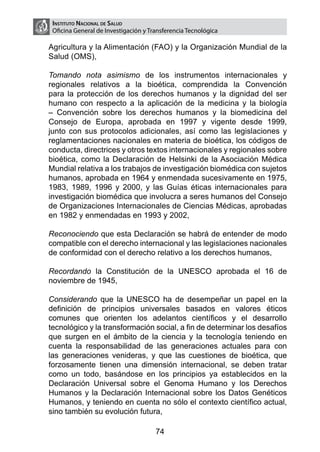 Instituto Nacional de Salud
     Oficina General de Investigación y Transferencia Tecnológica

    Agricultura y la Alimentación (FAO) y la Organización Mundial de la
    Salud (OMS),

	   Tomando nota asimismo de los instrumentos internacionales y
    regionales relativos a la bioética, comprendida la Convención
    para la protección de los derechos humanos y la dignidad del ser
    humano con respecto a la aplicación de la medicina y la biología
    – Convención sobre los derechos humanos y la biomedicina del
    Consejo de Europa, aprobada en 1997 y vigente desde 1999,
    junto con sus protocolos adicionales, así como las legislaciones y
    reglamentaciones nacionales en materia de bioética, los códigos de
    conducta, directrices y otros textos internacionales y regionales sobre
    bioética, como la Declaración de Helsinki de la Asociación Médica
    Mundial relativa a los trabajos de investigación biomédica con sujetos
    humanos, aprobada en 1964 y enmendada sucesivamente en 1975,
    1983, 1989, 1996 y 2000, y las Guías éticas internacionales para
    investigación biomédica que involucra a seres humanos del Consejo
    de Organizaciones Internacionales de Ciencias Médicas, aprobadas
    en 1982 y enmendadas en 1993 y 2002,

	   Reconociendo que esta Declaración se habrá de entender de modo
    compatible con el derecho internacional y las legislaciones nacionales
    de conformidad con el derecho relativo a los derechos humanos,

	   Recordando la Constitución de la UNESCO aprobada el 16 de
    noviembre de 1945,

	   Considerando que la UNESCO ha de desempeñar un papel en la
    definición de principios universales basados en valores éticos
    comunes que orienten los adelantos científicos y el desarrollo
    tecnológico y la transformación social, a fin de determinar los desafíos
    que surgen en el ámbito de la ciencia y la tecnología teniendo en
    cuenta la responsabilidad de las generaciones actuales para con
    las generaciones venideras, y que las cuestiones de bioética, que
    forzosamente tienen una dimensión internacional, se deben tratar
    como un todo, basándose en los principios ya establecidos en la
    Declaración Universal sobre el Genoma Humano y los Derechos
    Humanos y la Declaración Internacional sobre los Datos Genéticos
    Humanos, y teniendo en cuenta no sólo el contexto científico actual,
    sino también su evolución futura,

                                          74
 