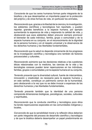 Aspectos éticos, legales y metodológicos de
                       los ensayos clínicos para su uso por los comités de ética

	   Consciente de que los seres humanos forman parte integrante de la
    biosfera y de que desempeñan un importante papel en la protección
    del prójimo y de otras formas de vida, en particular los animales,

	   Reconociendo que, gracias a la libertad de la ciencia y la investigación,
    los adelantos científicos y tecnológicos han reportado, y pueden
    reportar, grandes beneficios a la especie humana, por ejemplo
    aumentando la esperanza de vida y mejorando la calidad de vida, y
    destacando que esos adelantos deben procurar siempre promover
    el bienestar de cada individuo, familia, grupo o comunidad y de la
    especie humana en su conjunto, en el reconocimiento de la dignidad
    de la persona humana y en el respeto universal y la observancia de
    los derechos humanos y las libertades fundamentales,

	   Reconociendo que la salud no depende únicamente de los progresos
    de la investigación científica y tecnológica sino también de factores
    psicosociales y culturales,

	   Reconociendo asimismo que las decisiones relativas a las cuestiones
    éticas relacionadas con la medicina, las ciencias de la vida y las
    tecnologías conexas pueden tener repercusiones en los individuos,
    familias, grupos o comunidades y en la especie humana en su conjunto,

	   Teniendo presente que la diversidad cultural, fuente de intercambios,
    innovación y creatividad, es necesaria para la especie humana y,
    en este sentido, constituye un patrimonio común de la humanidad,
    pero destacando a la vez que no se debe invocar a expensas de los
    derechos humanos y las libertades fundamentales,

	   Teniendo presente también que la identidad de una persona
    comprende dimensiones biológicas, psicológicas, sociales, culturales
    y espirituales,

	   Reconociendo que la conducta científica y tecnológica poco ética
    ha tenido repercusiones especiales en las comunidades indígenas y
    locales,

	   Convencida de que la sensibilidad moral y la reflexión ética deberían
    ser parte integrante del proceso de desarrollo científico y tecnológico
    y de que la bioética debería desempeñar un papel predominante en

                                      75
 