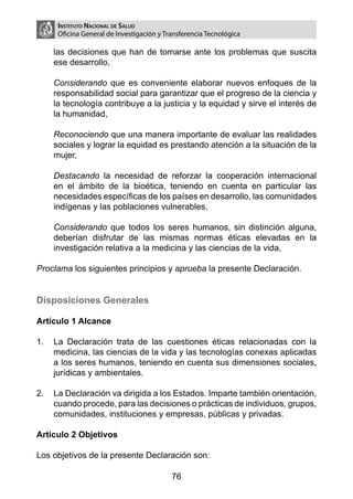 Instituto Nacional de Salud
     Oficina General de Investigación y Transferencia Tecnológica

    las decisiones que han de tomarse ante los problemas que suscita
    ese desarrollo,

	   Considerando que es conveniente elaborar nuevos enfoques de la
    responsabilidad social para garantizar que el progreso de la ciencia y
    la tecnología contribuye a la justicia y la equidad y sirve el interés de
    la humanidad,

	   Reconociendo que una manera importante de evaluar las realidades
    sociales y lograr la equidad es prestando atención a la situación de la
    mujer,

	   Destacando la necesidad de reforzar la cooperación internacional
    en el ámbito de la bioética, teniendo en cuenta en particular las
    necesidades específicas de los países en desarrollo, las comunidades
    indígenas y las poblaciones vulnerables,

	   Considerando que todos los seres humanos, sin distinción alguna,
    deberían disfrutar de las mismas normas éticas elevadas en la
    investigación relativa a la medicina y las ciencias de la vida,

Proclama los siguientes principios y aprueba la presente Declaración.


Disposiciones Generales

Artículo 1 Alcance

1.	 La Declaración trata de las cuestiones éticas relacionadas con la
    medicina, las ciencias de la vida y las tecnologías conexas aplicadas
    a los seres humanos, teniendo en cuenta sus dimensiones sociales,
    jurídicas y ambientales.

2.	 La Declaración va dirigida a los Estados. Imparte también orientación,
    cuando procede, para las decisiones o prácticas de individuos, grupos,
    comunidades, instituciones y empresas, públicas y privadas.

Artículo 2 Objetivos

Los objetivos de la presente Declaración son:

                                          76
 