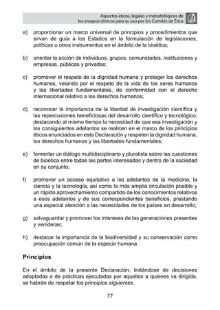 Aspectos éticos, legales y metodológicos de
                        los ensayos clínicos para su uso por los comités de ética

a)	 proporcionar un marco universal de principios y procedimientos que
    sirvan de guía a los Estados en la formulación de legislaciones,
    políticas u otros instrumentos en el ámbito de la bioética;

b)	 orientar la acción de individuos, grupos, comunidades, instituciones y
    empresas, públicas y privadas;

c)	 promover el respeto de la dignidad humana y proteger los derechos
    humanos, velando por el respeto de la vida de los seres humanos
    y las libertades fundamentales, de conformidad con el derecho
    internacional relativo a los derechos humanos;

d)	 reconocer la importancia de la libertad de investigación científica y
    las repercusiones beneficiosas del desarrollo científico y tecnológico,
    destacando al mismo tiempo la necesidad de que esa investigación y
    los consiguientes adelantos se realicen en el marco de los principios
    éticos enunciados en esta Declaración y respeten la dignidad humana,
    los derechos humanos y las libertades fundamentales;

e)	 fomentar un diálogo multidisciplinario y pluralista sobre las cuestiones
    de bioética entre todas las partes interesadas y dentro de la sociedad
    en su conjunto;

f)	   promover un acceso equitativo a los adelantos de la medicina, la
      ciencia y la tecnología, así como la más amplia circulación posible y
      un rápido aprovechamiento compartido de los conocimientos relativos
      a esos adelantos y de sus correspondientes beneficios, prestando
      una especial atención a las necesidades de los países en desarrollo;

g)	 salvaguardar y promover los intereses de las generaciones presentes
    y venideras;

h)	 destacar la importancia de la biodiversidad y su conservación como
    preocupación común de la especie humana.

Principios

En el ámbito de la presente Declaración, tratándose de decisiones
adoptadas o de prácticas ejecutadas por aquellos a quienes va dirigida,
se habrán de respetar los principios siguientes.

                                       77
 
