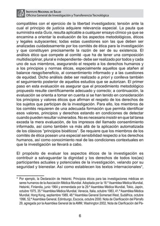 Instituto Nacional de Salud
       Oficina General de Investigación y Transferencia Tecnológica

compatibles con el ejercicio de la libertad investigadora; tensión ante la
cual el principio de justicia adquiere relevancia especial. La pauta que
suministra esta Guía, resulta aplicable a cualquier ensayo clínico ya que se
encamina a orientar la evaluación de los aspectos metodológicos, éticos
y legales subyacentes; todas estas cuestiones son las que deben ser
analizadas cuidadosamente por los comités de ética para la investigación
y que constituyen precisamente la razón de ser de su existencia. El
análisis ético que compete al comité -que ha de tener una composición
multidisciplinar, plural e independiente- debe ser realizado por todos y cada
uno de sus miembros, asegurando el respeto a los derechos humanos y
a los principios y normas éticas, especialmente aquellos que atañen al
balance riesgo/beneficio, al consentimiento informado y a las cuestiones
de equidad. Dicho análisis debe ser realizado a priori y conlleva también
el seguimiento posterior de aquellos estudios que se autorizan. El primer
paso en esta evaluación es asegurar que el procedimiento metodológico
propuesto resulte científicamente adecuado y correcto; a continuación, la
evaluación se orienta a tomar en cuenta si se han tenido en consideración
los principios y valores éticos que afirman el respeto de los derechos de
los sujetos que participan de la investigación. Para ello, los miembros de
los comités requieren de una adecuada formación que permita identificar
esos valores, principios y derechos estando en condiciones de detectar
cuando pueden resultar vulnerados. No es necesario insistir en que tal tarea
exceda la mera evaluación, de los impresos del llamado consentimiento
informado, así como también va más allá de la aplicación automatizada
de los clásicos “principios bioéticos”. Se requiere que los miembros de los
comités de ética posean una especial sensibilidad respecto a los derechos
humanos, así como conocimiento real de las condiciones contextuales en
que la investigación se llevará a cabo.

El propósito de evaluar los aspectos éticos de la investigación es
contribuir a salvaguardar la dignidad y los derechos de todos los(as)
participantes actuales y potenciales de la investigación, velando por su
seguridad y bienestar. Así como establecen los textos internacionales1,*


*
1	 Por ejemplo, la Declaración de Helsinki, Principios éticos para las investigaciones médicas en
  seres humanos de la Asociación Médica Mundial. Adoptada por la 18.ª Asamblea Médica Mundial,
  Helsinki, Finlandia, junio 1964 y enmendada por la 29.ª Asamblea Médica Mundial, Tokio, Japón,
  octubre 1975, 35.ª Asamblea Médica Mundial, Venecia, Italia, octubre 1983, 41.ª Asamblea Médica
  Mundial, Hong Kong, septiembre 1989, 48.ª Asamblea General Somerset West, Sudáfrica, octubre
  1996, 52.ª Asamblea General, Edimburgo, Escocia, octubre 2000. Nota de Clarificación del Párrafo
  29, agregada por la Asamblea General de la AMM, Washington 2002, Nota de Clarificación del Pá-


                                                6
 
