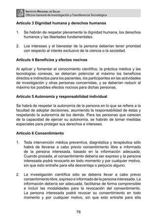 Instituto Nacional de Salud
     Oficina General de Investigación y Transferencia Tecnológica

Artículo 3 Dignidad humana y derechos humanos

1.	 Se habrán de respetar plenamente la dignidad humana, los derechos
    humanos y las libertades fundamentales.

2.	 Los intereses y el bienestar de la persona deberían tener prioridad
    con respecto al interés exclusivo de la ciencia o la sociedad.

Artículo 4 Beneficios y efectos nocivos

Al aplicar y fomentar el conocimiento científico, la práctica médica y las
tecnologías conexas, se deberían potenciar al máximo los beneficios
directos e indirectos para los pacientes, los participantes en las actividades
de investigación y otras personas concernidas, y se deberían reducir al
máximo los posibles efectos nocivos para dichas personas.

Artículo 5 Autonomía y responsabilidad individual

Se habrá de respetar la autonomía de la persona en lo que se refiere a la
facultad de adoptar decisiones, asumiendo la responsabilidad de éstas y
respetando la autonomía de los demás. Para las personas que carecen
de la capacidad de ejercer su autonomía, se habrán de tomar medidas
especiales para proteger sus derechos e intereses.

Artículo 6 Consentimiento

1.	 Toda intervención médica preventiva, diagnóstica y terapéutica sólo
    habrá de llevarse a cabo previo consentimiento libre e informado
    de la persona interesada, basado en la información adecuada.
    Cuando proceda, el consentimiento debería ser expreso y la persona
    interesada podrá revocarlo en todo momento y por cualquier motivo,
    sin que esto entrañe para ella desventaja o perjuicio alguno.

2.	 La investigación científica sólo se debería llevar a cabo previo
    consentimiento libre, expreso e informado de la persona interesada. La
    información debería ser adecuada, facilitarse de forma comprensible
    e incluir las modalidades para la revocación del consentimiento.
    La persona interesada podrá revocar su consentimiento en todo
    momento y por cualquier motivo, sin que esto entrañe para ella


                                          78
 