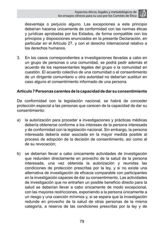 Aspectos éticos, legales y metodológicos de
                       los ensayos clínicos para su uso por los comités de ética

    desventaja o perjuicio alguno. Las excepciones a este principio
    deberían hacerse únicamente de conformidad con las normas éticas
    y jurídicas aprobadas por los Estados, de forma compatible con los
    principios y disposiciones enunciados en la presente Declaración, en
    particular en el Artículo 27, y con el derecho internacional relativo a
    los derechos humanos.

3.	 En los casos correspondientes a investigaciones llevadas a cabo en
    un grupo de personas o una comunidad, se podrá pedir además el
    acuerdo de los representantes legales del grupo o la comunidad en
    cuestión. El acuerdo colectivo de una comunidad o el consentimiento
    de un dirigente comunitario u otra autoridad no deberían sustituir en
    caso alguno el consentimiento informado de una persona.

Artículo 7 Personas carentes de la capacidad de dar su consentimiento

De conformidad con la legislación nacional, se habrá de conceder
protección especial a las personas que carecen de la capacidad de dar su
consentimiento:

a)	 la autorización para proceder a investigaciones y prácticas médicas
    debería obtenerse conforme a los intereses de la persona interesada
    y de conformidad con la legislación nacional. Sin embargo, la persona
    interesada debería estar asociada en la mayor medida posible al
    proceso de adopción de la decisión de consentimiento, así como al
    de su revocación;

b)	 se deberían llevar a cabo únicamente actividades de investigación
    que redunden directamente en provecho de la salud de la persona
    interesada, una vez obtenida la autorización y reunidas las
    condiciones de protección prescritas por la ley, y si no existe una
    alternativa de investigación de eficacia comparable con participantes
    en la investigación capaces de dar su consentimiento. Las actividades
    de investigación que no entrañen un posible beneficio directo para la
    salud se deberían llevar a cabo únicamente de modo excepcional,
    con las mayores restricciones, exponiendo a la persona únicamente a
    un riesgo y una coerción mínimos y, si se espera que la investigación
    redunde en provecho de la salud de otras personas de la misma
    categoría, a reserva de las condiciones prescritas por la ley y de


                                      79
 