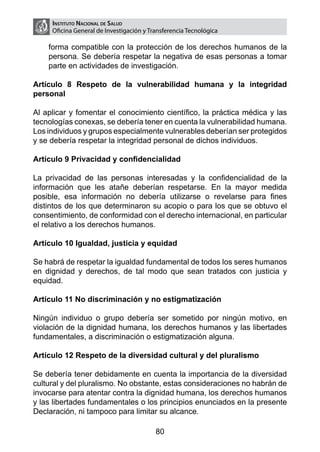 Instituto Nacional de Salud
     Oficina General de Investigación y Transferencia Tecnológica

    forma compatible con la protección de los derechos humanos de la
    persona. Se debería respetar la negativa de esas personas a tomar
    parte en actividades de investigación.

Artículo 8 Respeto de la vulnerabilidad humana y la integridad
personal

Al aplicar y fomentar el conocimiento científico, la práctica médica y las
tecnologías conexas, se debería tener en cuenta la vulnerabilidad humana.
Los individuos y grupos especialmente vulnerables deberían ser protegidos
y se debería respetar la integridad personal de dichos individuos.

Artículo 9 Privacidad y confidencialidad

La privacidad de las personas interesadas y la confidencialidad de la
información que les atañe deberían respetarse. En la mayor medida
posible, esa información no debería utilizarse o revelarse para fines
distintos de los que determinaron su acopio o para los que se obtuvo el
consentimiento, de conformidad con el derecho internacional, en particular
el relativo a los derechos humanos.

Artículo 10 Igualdad, justicia y equidad

Se habrá de respetar la igualdad fundamental de todos los seres humanos
en dignidad y derechos, de tal modo que sean tratados con justicia y
equidad.

Artículo 11 No discriminación y no estigmatización

Ningún individuo o grupo debería ser sometido por ningún motivo, en
violación de la dignidad humana, los derechos humanos y las libertades
fundamentales, a discriminación o estigmatización alguna.

Artículo 12 Respeto de la diversidad cultural y del pluralismo

Se debería tener debidamente en cuenta la importancia de la diversidad
cultural y del pluralismo. No obstante, estas consideraciones no habrán de
invocarse para atentar contra la dignidad humana, los derechos humanos
y las libertades fundamentales o los principios enunciados en la presente
Declaración, ni tampoco para limitar su alcance.

                                          80
 