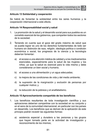 Aspectos éticos, legales y metodológicos de
                       los ensayos clínicos para su uso por los comités de ética

Artículo 13 Solidaridad y cooperación

Se habrá de fomentar la solidaridad entre los seres humanos y la
cooperación internacional a este efecto.

Artículo 14 Responsabilidad social y salud

1.	 La promoción de la salud y el desarrollo social para sus pueblos es un
    cometido esencial de los gobiernos, que comparten todos los sectores
    de la sociedad.

2.	 Teniendo en cuenta que el goce del grado máximo de salud que
    se pueda lograr es uno de los derechos fundamentales de todo ser
    humano sin distinción de raza, religión, ideología política o condición
    económica o social, los progresos de la ciencia y la tecnología
    deberían fomentar:

    a)	 el acceso a una atención médica de calidad y a los medicamentos
        esenciales, especialmente para la salud de las mujeres y los
        niños, ya que la salud es esencial para la vida misma y debe
        considerarse un bien social y humano;

    b)	 el acceso a una alimentación y un agua adecuadas;

    c)	 la mejora de las condiciones de vida y del medio ambiente;

    d)	 la supresión de la marginación y exclusión de personas por
        cualquier motivo; y

    e)	 la reducción de la pobreza y el analfabetismo.

Artículo 15 Aprovechamiento compartido de los beneficios

1.	 Los beneficios resultantes de toda investigación científica y sus
    aplicaciones deberían compartirse con la sociedad en su conjunto y
    en el seno de la comunidad internacional, en particular con los países
    en desarrollo. Los beneficios que se deriven de la aplicación de este
    principio podrán revestir las siguientes formas:

    a)	 asistencia especial y duradera a las personas y los grupos
        que hayan tomado parte en la actividad de investigación y
        reconocimiento de los mismos;

                                      81
 