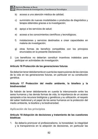 Instituto Nacional de Salud
     Oficina General de Investigación y Transferencia Tecnológica

    b)	 acceso a una atención médica de calidad;

    c)	 suministro de nuevas modalidades o productos de diagnóstico y
        terapia obtenidos gracias a la investigación;

    d)	 apoyo a los servicios de salud;

    e)	 acceso a los conocimientos científicos y tecnológicos;

    f)	   instalaciones y servicios destinados a crear capacidades en
          materia de investigación;

    g)	 otras formas de beneficio compatibles con los principios
        enunciados en la presente Declaración.

2.	 Los beneficios no deberían constituir incentivos indebidos para
    participar en actividades de investigación.

Artículo 16 Protección de las generaciones futuras

Se deberían tener debidamente en cuenta las repercusiones de las ciencias
de la vida en las generaciones futuras, en particular en su constitución
genética.

Artículo 17 Protección del medio ambiente, la biosfera y la
biodiversidad

Se habrán de tener debidamente en cuenta la interconexión entre los
seres humanos y las demás formas de vida, la importancia de un acceso
apropiado a los recursos biológicos y genéticos y su utilización, el respeto
del saber tradicional y el papel de los seres humanos en la protección del
medio ambiente, la biosfera y la biodiversidad.

Aplicación de los principios

Artículo 18 Adopción de decisiones y tratamiento de las cuestiones
bioéticas

1.	 Se debería promover el profesionalismo, la honestidad, la integridad
    y la transparencia en la adopción de decisiones, en particular las

                                          82
 