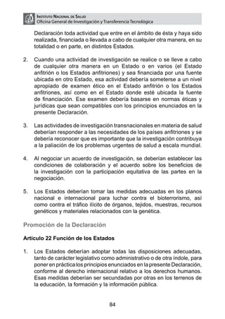 Instituto Nacional de Salud
     Oficina General de Investigación y Transferencia Tecnológica

    Declaración toda actividad que entre en el ámbito de ésta y haya sido
    realizada, financiada o llevada a cabo de cualquier otra manera, en su
    totalidad o en parte, en distintos Estados.

2.	 Cuando una actividad de investigación se realice o se lleve a cabo
    de cualquier otra manera en un Estado o en varios (el Estado
    anfitrión o los Estados anfitriones) y sea financiada por una fuente
    ubicada en otro Estado, esa actividad debería someterse a un nivel
    apropiado de examen ético en el Estado anfitrión o los Estados
    anfitriones, así como en el Estado donde esté ubicada la fuente
    de financiación. Ese examen debería basarse en normas éticas y
    jurídicas que sean compatibles con los principios enunciados en la
    presente Declaración.

3.	 Las actividades de investigación transnacionales en materia de salud
    deberían responder a las necesidades de los países anfitriones y se
    debería reconocer que es importante que la investigación contribuya
    a la paliación de los problemas urgentes de salud a escala mundial.

4.	 Al negociar un acuerdo de investigación, se deberían establecer las
    condiciones de colaboración y el acuerdo sobre los beneficios de
    la investigación con la participación equitativa de las partes en la
    negociación.

5.	 Los Estados deberían tomar las medidas adecuadas en los planos
    nacional e internacional para luchar contra el bioterrorismo, así
    como contra el tráfico ilícito de órganos, tejidos, muestras, recursos
    genéticos y materiales relacionados con la genética.

Promoción de la Declaración

Artículo 22 Función de los Estados

1.	 Los Estados deberían adoptar todas las disposiciones adecuadas,
    tanto de carácter legislativo como administrativo o de otra índole, para
    poner en práctica los principios enunciados en la presente Declaración,
    conforme al derecho internacional relativo a los derechos humanos.
    Esas medidas deberían ser secundadas por otras en los terrenos de
    la educación, la formación y la información pública.


                                          84
 