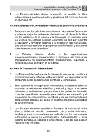 Aspectos éticos, legales y metodológicos de
                        los ensayos clínicos para su uso por los comités de ética

2.	 Los Estados deberían alentar la creación de comités de ética
    independientes, pluridisciplinarios y pluralistas, tal como se dispone
    en el Artículo 19.

Artículo 23 Educación, formación e información en materia de bioética

1.	 Para promover los principios enunciados en la presente Declaración
    y entender mejor los problemas planteados en el plano de la ética
    por los adelantos de la ciencia y la tecnología, en particular para
    los jóvenes, los Estados deberían esforzarse no sólo por fomentar
    la educación y formación relativas a la bioética en todos los planos,
    sino también por estimular los programas de información y difusión de
    conocimientos sobre la bioética.

2.	 Los    Estados     deberían     alentar    a las   organizaciones
    intergubernamentales internacionales y regionales, así como a las
    organizaciones no gubernamentales internacionales, regionales y
    nacionales, a que participen en esta tarea.

Artículo 24 Cooperación internacional

1.	 Los Estados deberían fomentar la difusión de información científica a
    nivel internacional y estimular la libre circulación y el aprovechamiento
    compartido de los conocimientos científicos y tecnológicos.

2.	 En el contexto de la cooperación internacional, los Estados deberían
    promover la cooperación científica y cultural y llegar a acuerdos
    bilaterales y multilaterales que permitan a los países en desarrollo
    crear las capacidades necesarias para participar en la creación y el
    intercambio de conocimientos científicos y de las correspondientes
    competencias técnicas, así como en el aprovechamiento compartido
    de sus beneficios.

3.	 Los Estados deberían respetar y fomentar la solidaridad entre
    ellos y deberían también promoverla con y entre individuos,
    familias, grupos y comunidades, en particular con los que son más
    vulnerables a causa de enfermedades, discapacidades u otros
    factores personales, sociales o ambientales, y con los que poseen
    recursos más limitados.


                                       85
 