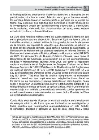 Aspectos éticos, legales y metodológicos de
                              los ensayos clínicos para su uso por los comités de ética

la investigación no debe primar sobre los derechos e intereses de los
participantes, ni sobre su salud. Además, como ya se ha mencionado,
los comités deben tomar en consideración el principio de la justicia de
forma muy especial; eso significa qué beneficios e inconvenientes de
la investigación deben ser equitativamente soportados y distribuidos
en la sociedad, valorando las circunstancias de edad, sexo, estado
económico, cultura, vulnerabilidad, etc.

La Guía tiene notables méritos entre los cuales destaca la forma en que
se ha procedido para su elaboración. En primer lugar se llevó a cabo el
ineludible análisis y revisión crítica de los grandes textos fundamentos
de la bioética, en especial de aquellos que directamente se refieren a
la ética en los ensayos clínicos, tales como el Código de Nüremberg, la
Declaración de Helsinki en sus diversas versiones, el Informe Belmont, la
Declaración Universal sobre Bioética y Derechos Humanos de la UNESCO
de 2005, los documentos de Buenas Prácticas Clínicas, tales como el
Documento de las Américas, la Declaración de la Red Latinoamericana
de Ética y Medicamentos, Buenos Aires 2008, así como la regulación
nacional contenida en el Reglamento de Ensayos Clínicos en el Perú
Decreto Supremo N.º 017-2006-SA con la Modificatoria del Reglamento
de Ensayos Clínicos en el Perú Decreto Supremo N.º 006-2007-SA y la
Ley que establece los Derechos de los Usuarios de los Servicios de Salud
Ley N.º 29414. Tras esta fase de análisis comparativo, se elaboraron
diversos borradores que implicaron una adaptación transcultural de
los ítems de las normativas y pautas existentes en otros lugares, hasta
llegar a contar con un cuerpo propio, nuevo y debidamente adaptado a la
realidad del lugar en que se habrá de aplicar la Guía. A tal fin, se realizó un
nuevo cotejo y un análisis contextualizado contando con las opiniones de
expertos nacionales e internacionales así como de los Comités de Ética
en Investigación seleccionados.

Con la Guía se pretende alcanzar un estándar nacional en la evaluación
de ensayos clínicos, de forma que los implicados en investigación, y
todos aquellos que desempeñen responsabilidades en este ámbito,
la conozcan, difundan y apliquen ya que se trata, nada más y nada


 rrafo 30, agregada por la Asamblea General de la AMM, Tokio 2004, 59.ª Asamblea General, Seúl,
 Corea, octubre 2008; el Convenio para la protección de los derechos humanos y la dignidad del ser
 humano con respecto a las aplicaciones de la biología y la medicina, Consejo de Europa, hecho
 en Oviedo el 4 de abril de 1997 y la Declaración Universal sobre Bioética y Derechos Humanos,
 UNESCO, adoptada por la Conferencia General el 19 de octubre de 2005.


                                               7
 