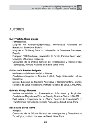 Aspectos éticos, legales y metodológicos de
                       los ensayos clínicos para su uso por los comités de ética




Autores


Susy Yeshika Olave Quispe
  Farmacéutica.
  Magíster en Farmacoepidemiología. Universidad Autónoma de
  Barcelona. Barcelona, España.
  Magíster en Bioética y Derecho. Universidad de Barcelona. Barcelona,
  España.
  European PhD Candidate. Universidad de Sevilla, España-Queen Mary
  University of London, Inglaterra.
  Consultora de la Oficina General de Investigación y Transferencia
  Tecnológica, Instituto Nacional de Salud. Lima, Perú.

Duilio Jesús Fuentes Delgado
  Médico especialista en Medicina Interna.
  Candidato a Magíster en Bioética. Instituto Borja. Universidad Lull de
  Barcelona.
  Director Ejecutivo de Medicina Alternativa y Complementaria. Centro
  Nacional de Salud Intercultural. Instituto Nacional de Salud. Lima, Perú.

Gabriela Minaya Martínez
  Médico especialista en Enfermedades Infecciosas y Tropicales.
  Candidata a Magíster en Ética en Salud y Bioética Clínica. UNMSM.
  Evaluadora e Inspectora de la Oficina General de Investigación y
  Transferencia Tecnológica, Instituto Nacional de Salud. Lima, Perú.

Rosa María Surco Ibarra
  Abogada.
  Consultora de la Oficina General de Investigación y Transferencia
  Tecnológica, Instituto Nacional de Salud. Lima, Perú.

                                      89
 