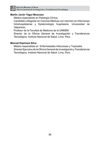 Instituto Nacional de Salud
     Oficina General de Investigación y Transferencia Tecnológica

Martín Javier Yagui Moscoso
  Médico especialista en Patología Clínica.
  Candidato a Magíster en Ciencias Médicas con mención en Infecciones
  Intrahospitalarias y Epidemiología hospitalaria. Universidad de
  Valparaíso.
  Profesor de la Facultad de Medicina de la UNMSM.
  Director de la Oficina General de Investigación y Transferencia
  Tecnológica, Instituto Nacional de Salud. Lima, Perú.

Manuel Espinoza Silva
  Médico especialista en Enfermedades Infecciosas y Tropicales.
  Director Ejecutivo de la Oficina General de Investigación y Transferencia
  Tecnológica, Instituto Nacional de Salud. Lima, Perú.




                                          90
 