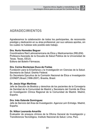 Aspectos éticos, legales y metodológicos de
                       los ensayos clínicos para su uso por los comités de ética




Agradecimientos

Agradecemos la colaboración de todos los participantes, de reconocido
prestigio y dedicación en su área profesional, por sus valiosos aportes, sin
los cuales no hubiese sido posible este trabajo.

Dra. Nuria Homedes Beguer
Coordinadora Red Latinoamericana de Ética y Medicamentos (RELEM).
Profesora Asociada de la Escuela de Salud Pública de la Universidad de
Texas. Texas, EEUU.
Editora del Boletín Fármacos.

Dra. Corina Bontempo Duca de Freitas
Fundación para la Enseñanza y la Investigación en Ciencias de la Salud.
Secretaría de Salud. Distrito Federal.
Ex Secretaria Ejecutiva de la Comisión Nacional de Ética e Investigación
(CONEP) Brasil (1996-2007). Brasilia, Brasil.

Dr. Jesús Iñigo Martínez
Jefe de Sección de Bioética y derechos de los pacientes de la Consejería
de Sanidad de la Comunidad de Madrid y Secretario del Comité de Ética
en Investigación Clínica Regional de la Comunidad de Madrid. Madrid,
España.

Dra. Inés Galende Domínguez
Jefe de Servicio del Área de Investigación. Agencia Laín Entralgo. Madrid,
España.

Dr. Nilton Leonardo Amarillo
Evaluador de ensayos clínicos de la Oficina General de Investigación y
Transferencia Tecnológica, Instituto Nacional de Salud. Lima, Perú.



                                      91
 