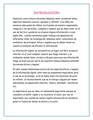 INTRODUCCIÓN
Nosotros como futuros docentes debemos tener presentes estos
aspectos debemos conocer, apropiar y difundir a los niños las
maneras adecuadas de utilizar las fuentes de manera responsable
respecto a los derechos, cuidados y respeto que se debe tener en el
uso de las tics cuando se va a buscar alguna información o crear
algún sitio, cuando realizamos algún trabajo nos apoyamos de
diferentes sitios de investigación debemos estar conscientes de
existencia de principios éticos y legales que se deben tomar en
cuenta al momento de difundir la información.
La información digital se encuentra en un lugar con libre acceso al
internet en el cual cualquier usuario que tenga internet y un
ordenador puede tener acceso a ella pero para que esa información
tenga un buen uso por parte de nosotros mismos debemos entender
las normas éticas y legales.
En este ensayo hablaremos acerca de los aspectos éticos y legales
de la información digital este tema es sumamente importante para
el uso de la tecnología, en él se habla sobre los derechos de autor
se refiere al reconocimiento que se le otorga a alguien por haber
sobresalido en alguna obra literaria, música, televisión, esculturas
etc.
La importancia que se tiene es sumamente importante porque se
considera un delito copiar y no reconocer al autor, por eso es
importante que cuando se copiara alguna información es necesario
poner la fuente de donde se obtuvo y el autor.
 