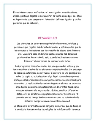 Estas interacciones enfrentan al investigador con situaciones
éticas, políticas, legales y morales. Por lo tanto, un código de ética
es importante para asegurar el bienestar del investigador y de las
personas que se estudian.
DESARROLLO
Los derechos de autor son un principio de normas jurídicas y
principios que regulan los derechos morales y patrimoniales que la
ley conceda a los autores por la creación de alguna obra literaria
etc. Una obra pasa al dominio público cuando los derechos
patrimoniales han expirado esto sucede habitualmente en un
transcurrido un tiempo de la muerte del autor.
Los programas computacionales son una propiedad valiosa y por
tanto motivan al robo de los sistemas computacionales. Sin embargo
la copia no autorizada de software, o piratería es una principal de
robo. La copia no autorizada es algo ilegal porque hay algo que
protege estas propiedades (copyright) acuerdos con licencias para
usurarios. La realización de cambios ilegales o el robo de datos es
otra forma de delito computacional con diferentes fines como
conocer números de tarjetas de créditos, cambiar diferentes
datos, etc. La piratería computacional es estar frente a la PC
durante mucho tiempo teniendo uso o acceso no autorizado de
sistemas computacionales conectados en red.
La ética en la informática es el conjunto de normal que se tiene en
la conducta humana en las tecnologías de la información tenemos
 