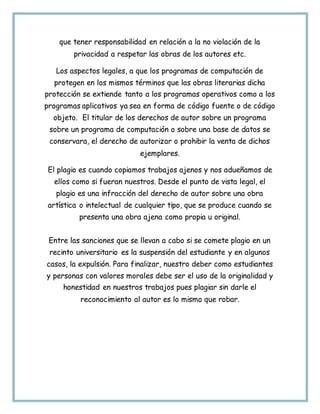 que tener responsabilidad en relación a la no violación de la
privacidad a respetar las obras de los autores etc.
Los aspectos legales, a que los programas de computación de
protegen en los mismos términos que las obras literarias dicha
protección se extiende tanto a los programas operativos como a los
programas aplicativos ya sea en forma de código fuente o de código
objeto. El titular de los derechos de autor sobre un programa
sobre un programa de computación o sobre una base de datos se
conservara, el derecho de autorizar o prohibir la venta de dichos
ejemplares.
El plagio es cuando copiamos trabajos ajenos y nos adueñamos de
ellos como si fueran nuestros. Desde el punto de vista legal, el
plagio es una infracción del derecho de autor sobre una obra
artística o intelectual de cualquier tipo, que se produce cuando se
presenta una obra ajena como propia u original.
Entre las sanciones que se llevan a cabo si se comete plagio en un
recinto universitario es la suspensión del estudiante y en algunos
casos, la expulsión. Para finalizar, nuestro deber como estudiantes
y personas con valores morales debe ser el uso de la originalidad y
honestidad en nuestros trabajos pues plagiar sin darle el
reconocimiento al autor es lo mismo que robar.
 