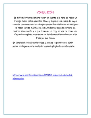 CONLUSIÓN
Es muy importante siempre tener en cuenta a la hora de hacer un
trabajo todos estos aspectos éticos y legales. Los casos de plagio
son más comunes en estos tiempos ya que los adelantos tecnológicos
le hacen la vida más fácil a los estudiantes cuando se trata de
buscar información y lo que hacen es un copy en vez de hacer una
búsqueda completa y aprender de la información que buscan y los
trabajos que hacen.
En conclusión los aspectos éticos y legales le permiten al autor
poder protegerse ante cualquier caso de plagio de sus obras etc.
http://www.pearltrees.com/u/68698431-aspectos-asociados-
informacion
 
