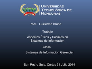 MAE. Guillermo Brand
Trabajo
Aspectos Éticos y Sociales en
Sistemas de Información
Clase
Sistemas de Información Gerencial
San Pedro Sula, Cortes 31 Julio 2014
 