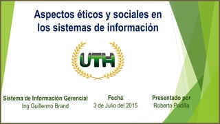 Aspectos éticos y sociales en
los sistemas de información
Sistema de Información Gerencial
Ing Guillermo Brand
Fecha
3 de Julio del 2015
Presentado por
Roberto Padilla
 