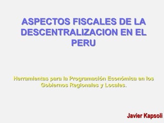 ASPECTOS FISCALES DE LA
DESCENTRALIZACION EN EL
PERU
Herramientas para la Programación Económica en los
Gobiernos Regionales y Locales.
Javier Kapsoli
 