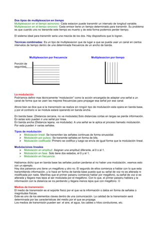 Dos tipos de multiplexacion en tiempo
Multiplexacion en el tiempo asíncrono: Cada estacion puede transmitir un intervalo de longitud variable.
Multiplexacion en el tiempo sincrono: Cada emisor tiene un tiempo determinado para transmitir. Su problema
es que cuando uno no transmite este tiempo es muerto y de esta forma podemos perder tiempo.

El sistema ideal para transmitir seria una mezcla de los dos. Hay dispositivos que lo logran.

Técnicas combinadas: Es un tipo de multiplexacion que da lugar a que se pueda usar un canal en ciertos
intervalos de tiempo dentro de una determinada frecuencia de un ancho de banda.



             Multiplexacion por frecuencia                       Multiplexacion por tiempo

Porción de
seguridad.




La modulación
Podríamos definir mas técnicamente “modulación” como la acción encargada de adaptar una señal a un
canal de forma que se usen las mejores frecuencias para propagar esa señal por ese canal.

Ahora bien se dice que si la transmisión se realiza sin ningún tipo de modulación esta opera en banda base,
y por el contrario si se modula estará operando en banda ancha.

En banda base: (Distancia cercana, no va modulada).Solo distancias cortas en largas se pierde información.
En estas solo pueden ir una señal por línea.
En banda ancha (Distancia lejana, va modulada): A una señal se le aplica el proceso llamado modulación.
Por esta pueden ir varias señales.

Tipos   de modulación
   Ø     Modulación lineal: Se transmiten las señales continuas de forma sinusoidal.
   Ø     Modulación por pulsos: Se transmite señales en forma de bits.
   Ø     Modulación codificada: Primero se codifica y luego se envía de igual forma que la modulación lineal.

Modulaciones lineales
   Ø Modulación en amplitud: Asignan una amplitud diferente, al 0 o al 1.
   Ø Modulación en fase: Solo tiene dos estados, el 0 y el 1.
   Ø Modulación en frecuencia

Habíamos dicho que en banda base las señales podían perderse al no haber una modulación, veamos esto
con un ejemplo.
Hay dos paisanos uno tiene un megáfono y otro no. El segundo de ellos comienza a hablar con lo que esta
transmitiendo información, y lo hace en forma de banda base puesto que su señal de voz no es alterada ni
modificada por nada. Mientras que el primer paisanu comienza hablar por megáfono, su señal de voz si es
alterada y llegara mas lejos al ser modulada por el megáfono. Con lo que, el primer paisanu hablara y la
información con la distancia se ira perdiendo y llegara menos lejos que con megáfono. J

Medios de transmisión
El medio de transmisión es el soporte físico por el que va la información o datos en forma de señales o
magnitudes físicas.
Este es uno de los elementos claves dentro de una comunicación. La calidad de la transmisión será
determinada por las características del medio por el que se propaga.
Los medios de transmisión pueden ser: el aire, el agua, los cables o hilos conductores, etc.
 