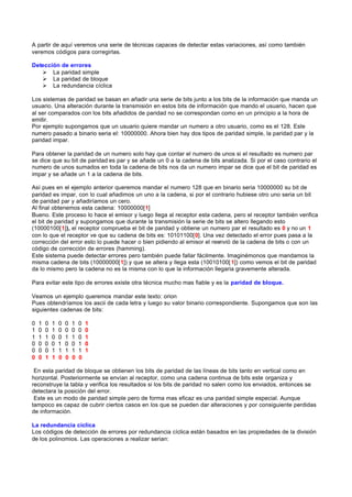 A partir de aquí veremos una serie de técnicas capaces de detectar estas variaciones, así como también
veremos códigos para corregirlas.

Detección de errores
   Ø La paridad simple
   Ø La paridad de bloque
   Ø La redundancia cíclica

Los sistemas de paridad se basan en añadir una serie de bits junto a los bits de la información que manda un
usuario. Una alteración durante la transmisión en estos bits de información que mando el usuario, hacen que
al ser comparados con los bits añadidos de paridad no se correspondan como en un principio a la hora de
emitir.
Por ejemplo supongamos que un usuario quiere mandar un numero a otro usuario, como es el 128. Este
numero pasado a binario seria el: 10000000. Ahora bien hay dos tipos de paridad simple, la paridad par y la
paridad impar.

Para obtener la paridad de un numero solo hay que contar el numero de unos si el resultado es numero par
se dice que su bit de paridad es par y se añade un 0 a la cadena de bits analizada. Si por el caso contrario el
numero de unos sumados en toda la cadena de bits nos da un numero impar se dice que el bit de paridad es
impar y se añade un 1 a la cadena de bits.

Así pues en el ejemplo anterior queremos mandar el numero 128 que en binario seria 10000000 su bit de
paridad es impar, con lo cual añadimos un uno a la cadena, si por el contrario hubiese otro uno seria un bit
de paridad par y añadiríamos un cero.
Al final obtenemos esta cadena: 10000000[1]
Bueno. Este proceso lo hace el emisor y luego llega al receptor esta cadena, pero el receptor también verifica
el bit de paridad y supongamos que durante la transmisión la serie de bits se altero llegando esto
(10000100[1]), el receptor comprueba el bit de paridad y obtiene un numero par el resultado es 0 y no un 1
con lo que el receptor ve que su cadena de bits es: 10101100[0]. Una vez detectado el error pues pasa a la
corrección del error esto lo puede hacer o bien pidiendo al emisor el reenvió de la cadena de bits o con un
código de corrección de errores (hamming).
Este sistema puede detectar errores pero también puede fallar fácilmente. Imaginémonos que mandamos la
misma cadena de bits (10000000[1]) y que se altera y llega esta (10010100[ 1]) como vemos el bit de paridad
da lo mismo pero la cadena no es la misma con lo que la información llegaria gravemente alterada.

Para evitar este tipo de errores existe otra técnica mucho mas fiable y es la paridad de bloque.

Veamos un ejemplo queremos mandar este texto: orion
Pues obtendríamos los ascii de cada letra y luego su valor binario correspondiente. Supongamos que son las
siguientes cadenas de bits:

0   1   0   1   0   0   1   0   1
1   0   0   1   0   0   0   0   0
1   1   1   0   0   1   1   0   1
0   0   0   0   1   0   0   1   0
0   0   0   1   1   1   1   1   1
0   0   1   1   0   0   0   0

 En esta paridad de bloque se obtienen los bits de paridad de las líneas de bits tanto en vertical como en
horizontal. Posteriormente se envían al receptor, como una cadena continua de bits este organiza y
reconstruye la tabla y verifica los resultados si los bits de paridad no salen como los enviados, entonces se
detectara la posición del error.
 Este es un modo de paridad simple pero de forma mas eficaz es una paridad simple especial. Aunque
tampoco es capaz de cubrir ciertos casos en los que se pueden dar alteraciones y por consiguiente perdidas
de información.

La redundancia cíclica
Los códigos de detección de errores por redundancia cíclica están basados en las propiedades de la división
de los polinomios. Las operaciones a realizar serian:
 