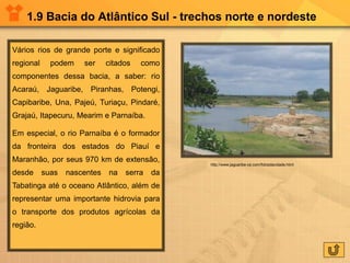 1.9 Bacia do Atlântico Sul - trechos norte e nordeste
Vários rios de grande porte e significado
regional podem ser citados como
componentes dessa bacia, a saber: rio
Acaraú, Jaguaribe, Piranhas, Potengi,
Capibaribe, Una, Pajeú, Turiaçu, Pindaré,
Grajaú, Itapecuru, Mearim e Parnaíba.
Em especial, o rio Parnaíba é o formador
da fronteira dos estados do Piauí e
Maranhão, por seus 970 km de extensão,
desde suas nascentes na serra da
Tabatinga até o oceano Atlântico, além de
representar uma importante hidrovia para
o transporte dos produtos agrícolas da
região.
http://www.jaguaribe-ce.com/fotosdacidade.html
 