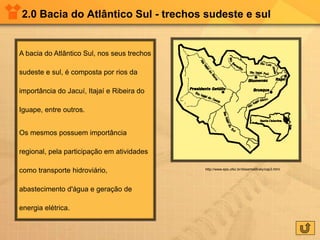 2.0 Bacia do Atlântico Sul - trechos sudeste e sul
A bacia do Atlântico Sul, nos seus trechos
sudeste e sul, é composta por rios da
importância do Jacuí, Itajaí e Ribeira do
Iguape, entre outros.
Os mesmos possuem importância
regional, pela participação em atividades
como transporte hidroviário,
abastecimento d'água e geração de
energia elétrica.
http://www.eps.ufsc.br/disserta98/ely/cap3.html
 