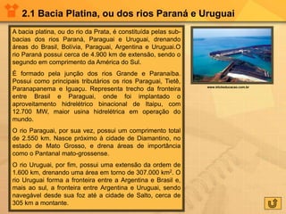 2.1 Bacia Platina, ou dos rios Paraná e Uruguai
A bacia platina, ou do rio da Prata, é constituída pelas sub-
bacias dos rios Paraná, Paraguai e Uruguai, drenando
áreas do Brasil, Bolívia, Paraguai, Argentina e Uruguai.O
rio Paraná possui cerca de 4.900 km de extensão, sendo o
segundo em comprimento da América do Sul.
É formado pela junção dos rios Grande e Paranaíba.
Possui como principais tributários os rios Paraguai, Tietê,
Paranapanema e Iguaçu. Representa trecho da fronteira
entre Brasil e Paraguai, onde foi implantado o
aproveitamento hidrelétrico binacional de Itaipu, com
12.700 MW, maior usina hidrelétrica em operação do
mundo.
O rio Paraguai, por sua vez, possui um comprimento total
de 2.550 km. Nasce próximo à cidade de Diamantino, no
estado de Mato Grosso, e drena áreas de importância
como o Pantanal mato-grossense.
O rio Uruguai, por fim, possui uma extensão da ordem de
1.600 km, drenando uma área em torno de 307.000 km2. O
rio Uruguai forma a fronteira entre a Argentina e Brasil e,
mais ao sul, a fronteira entre Argentina e Uruguai, sendo
navegável desde sua foz até a cidade de Salto, cerca de
305 km a montante.
www.klickeducacao.com.br
 