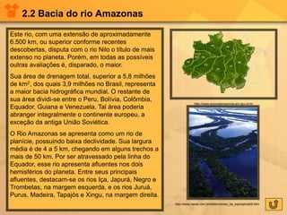 2.2 Bacia do rio Amazonas
Este rio, com uma extensão de aproximadamente
6.500 km, ou superior conforme recentes
descobertas, disputa com o rio Nilo o título de mais
extenso no planeta. Porém, em todas as possíveis
outras avaliações é, disparado, o maior.
Sua área de drenagem total, superior a 5,8 milhões
de km2, dos quais 3,9 milhões no Brasil, representa
a maior bacia hidrográfica mundial. O restante de
sua área dividi-se entre o Peru, Bolívia, Colômbia,
Equador, Guiana e Venezuela. Tal área poderia
abranger integralmente o continente europeu, a
exceção da antiga União Soviética.
O Rio Amazonas se apresenta como um rio de
planície, possuindo baixa declividade. Sua largura
média é de 4 a 5 km, chegando em alguns trechos a
mais de 50 km. Por ser atravessado pela linha do
Equador, esse rio apresenta afluentes nos dois
hemisférios do planeta. Entre seus principais
afluentes, destacam-se os rios Iça, Japurá, Negro e
Trombetas, na margem esquerda, e os rios Juruá,
Purus, Madeira, Tapajós e Xingu, na margem direita.
http://www.povosdamazonia.am.gov.br/m
http://www.naval.com.br/biblio/navios_da_esp/opinia05.htm
 