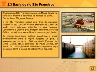 2.3 Bacia do rio São Francisco
A bacia do rio São Francisco, nasce em Minas Gerais, na
serra da Canastra, e atravessa os estados da Bahia,
Pernambuco, Alagoas e Sergipe.
O rio São Francisco possui uma área de drenagem
superior a 630.000 km2 e uma extensão de 3.160 km,
tendo como principais afluentes os rios Paracatu,
Carinhanha e Grande, pela margem esquerda, e os rios
Salitre, das Velhas e Verde Grande, pela margem direita.
De grande importância política, econômica e social,
principalmente para a região nordeste do país, é
navegável por cerca de 1.800 km, desde Pirapora, em
Minas Gerais, até a cachoeira de Paulo Afonso, em
função da construção de hidrelétricas com grandes lagos
e eclusas, como é o caso de Sobradinho e Itaparica.
http://www.fcth.br/afcth/hidromecanica.htm
http://www.ana.gov.br/gefsfOld/Imagens/imgs1-1C.asp
 