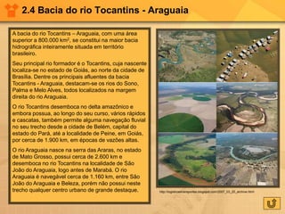 2.4 Bacia do rio Tocantins - Araguaia
A bacia do rio Tocantins – Araguaia, com uma área
superior a 800.000 km2, se constitui na maior bacia
hidrográfica inteiramente situada em território
brasileiro.
Seu principal rio formador é o Tocantins, cuja nascente
localiza-se no estado de Goiás, ao norte da cidade de
Brasília. Dentre os principais afluentes da bacia
Tocantins - Araguaia, destacam-se os rios do Sono,
Palma e Melo Alves, todos localizados na margem
direita do rio Araguaia.
O rio Tocantins desemboca no delta amazônico e
embora possua, ao longo do seu curso, vários rápidos
e cascatas, também permite alguma navegação fluvial
no seu trecho desde a cidade de Belém, capital do
estado do Pará, até a localidade de Peine, em Goiás,
por cerca de 1.900 km, em épocas de vazões altas.
O rio Araguaia nasce na serra das Araras, no estado
de Mato Grosso, possui cerca de 2.600 km e
desemboca no rio Tocantins na localidade de São
João do Araguaia, logo antes de Marabá. O rio
Araguaia é navegável cerca de 1.160 km, entre São
João do Araguaia e Beleza, porém não possui neste
trecho qualquer centro urbano de grande destaque. http://logisticaetransportes.blogspot.com/2007_03_25_archive.html
 