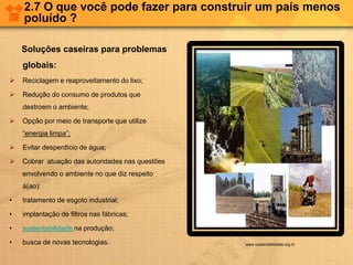 2.7 O que você pode fazer para construir um país menos
poluído ?
Soluções caseiras para problemas
globais:
 Reciclagem e reaproveitamento do lixo;
 Redução do consumo de produtos que
destroem o ambiente;
 Opção por meio de transporte que utilize
“energia limpa”;
 Evitar desperdício de água;
 Cobrar atuação das autoridades nas questões
envolvendo o ambiente no que diz respeito
à(ao):
• tratamento de esgoto industrial;
• implantação de filtros nas fábricas;
• sustentabilidade na produção;
• busca de novas tecnologias. www.sustentabilidade.org.br
 