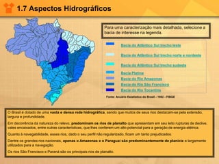 1.7 Aspectos Hidrográficos
Para uma caracterização mais detalhada, selecione a
bacia de interesse na legenda.
Fonte: Anuário Estatístico do Brasil - 1992 - FIBGE
Bacia do Atlântico Sul trecho leste
Bacia do Atlântico Sul trecho norte e nordeste
Bacia do Atlântico Sul trecho sudeste
Bacia Platina
Bacia do Rio Amazonas
Bacia do Rio São Francisco
Bacia do Rio Tocantins
O Brasil é dotado de uma vasta e densa rede hidrográfica, sendo que muitos de seus rios destacam-se pela extensão,
largura e profundidade.
Em decorrência da natureza do relevo, predominam os rios de planalto que apresentam em seu leito rupturas de declive,
vales encaixados, entre outras características, que lhes conferem um alto potencial para a geração de energia elétrica.
Quanto à navegabilidade, esses rios, dado o seu perfil não regularizado, ficam um tanto prejudicados.
Dentre os grandes rios nacionais, apenas o Amazonas e o Paraguai são predominantemente de planície e largamente
utilizados para a navegação.
Os rios São Francisco e Paraná são os principais rios de planalto.
 