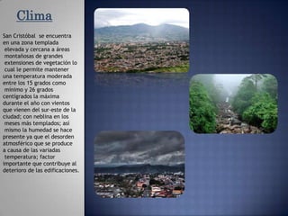 ClimaSan Cristóbal  se encuentra en una zona templadaelevada y cercana a áreasmontañosas de grandesextensiones de vegetación locual le permite mantener una temperatura moderada entre los 15 grados como mínimo y 26 grados centígrados la máxima durante el año con vientos que vienen del sur-este de la ciudad; con neblina en losmeses más templados; asímismo la humedad se hace presente ya que el desorden atmosférico que se produce a causa de las variadastemperatura; factor importante que contribuye al deterioro de las edificaciones. 