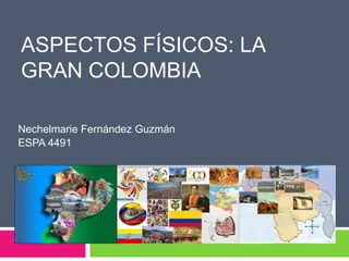 ASPECTOS FÍSICOS: LA
GRAN COLOMBIA

Nechelmarie Fernández Guzmán
ESPA 4491
 