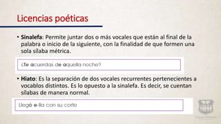 Licencias poéticas
• Sinalefa: Permite juntar dos o más vocales que están al final de la
palabra o inicio de la siguiente, con la finalidad de que formen una
sola sílaba métrica.
• Hiato: Es la separación de dos vocales recurrentes pertenecientes a
vocablos distintos. Es lo opuesto a la sinalefa. Es decir, se cuentan
sílabas de manera normal.
 