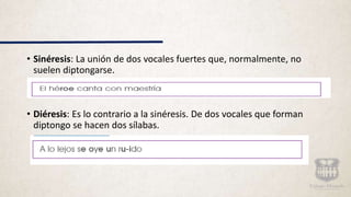 • Sinéresis: La unión de dos vocales fuertes que, normalmente, no
suelen diptongarse.
• Diéresis: Es lo contrario a la sinéresis. De dos vocales que forman
diptongo se hacen dos sílabas.
 