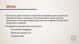 Verso
• El verso es cada uno de los conjuntos de palabras que ocupan una
línea de la hoja en el poema. Se trata de ideas cortas que van
formando un mensaje poético que será más evidente al final de la
lectura de un poema.
• El siguiente ejemplo tiene tres versos:
Las estrellas apagadas
llenan de ceniza el río
verdoso y frío.
 