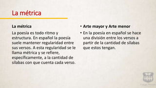 La métrica
La métrica
La poesía es todo ritmo y
estructura. En español la poesía
suele mantener regularidad entre
sus versos. A esta regularidad se le
llama métrica y se refiere,
específicamente, a la cantidad de
sílabas con que cuenta cada verso.
• Arte mayor y Arte menor
• En la poesía en español se hace
una división entre los versos a
partir de la cantidad de sílabas
que estos tengan.
 