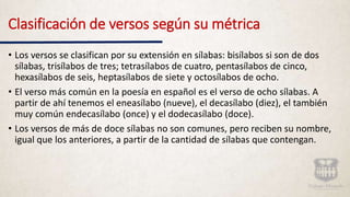 Clasificación de versos según su métrica
• Los versos se clasifican por su extensión en sílabas: bisílabos si son de dos
sílabas, trisílabos de tres; tetrasílabos de cuatro, pentasílabos de cinco,
hexasílabos de seis, heptasílabos de siete y octosílabos de ocho.
• El verso más común en la poesía en español es el verso de ocho sílabas. A
partir de ahí tenemos el eneasílabo (nueve), el decasílabo (diez), el también
muy común endecasílabo (once) y el dodecasílabo (doce).
• Los versos de más de doce sílabas no son comunes, pero reciben su nombre,
igual que los anteriores, a partir de la cantidad de sílabas que contengan.
 