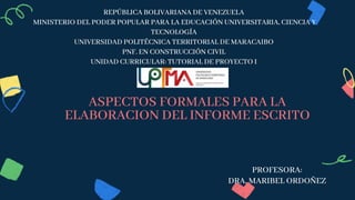 REPÚBLICA BOLIVARIANA DE VENEZUELA
MINISTERIO DEL PODER POPULAR PARA LA EDUCACIÓN UNIVERSITARIA, CIENCIA Y
TECNOLOGÍA
UNIVERSIDAD POLITÉCNICA TERRITORIAL DE MARACAIBO
PNF. EN CONSTRUCCIÓN CIVIL
UNIDAD CURRICULAR: TUTORIAL DE PROYECTO I
ASPECTOS FORMALES PARA LA
ELABORACION DEL INFORME ESCRITO
PROFESORA:
DRA. MARIBEL ORDOÑEZ
 