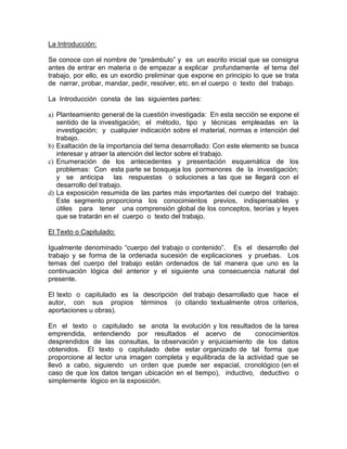 La Introducción:
Se conoce con el nombre de “preámbulo” y es un escrito inicial que se consigna
antes de entrar en materia o de empezar a explicar profundamente el tema del
trabajo, por ello, es un exordio preliminar que expone en principio lo que se trata
de narrar, probar, mandar, pedir, resolver, etc. en el cuerpo o texto del trabajo.
La Introducción consta de las siguientes partes:
a) Planteamiento general de la cuestión investigada: En esta sección se expone el
sentido de la investigación; el método, tipo y técnicas empleadas en la
investigación; y cualquier indicación sobre el material, normas e intención del
trabajo.
b) Exaltación de la importancia del tema desarrollado: Con este elemento se busca
interesar y atraer la atención del lector sobre el trabajo.
c) Enumeración de los antecedentes y presentación esquemática de los
problemas: Con esta parte se bosqueja los pormenores de la investigación;
y se anticipa las respuestas o soluciones a las que se llegará con el
desarrollo del trabajo.
d) La exposición resumida de las partes más importantes del cuerpo del trabajo:
Este segmento proporciona los conocimientos previos, indispensables y
útiles para tener una comprensión global de los conceptos, teorías y leyes
que se tratarán en el cuerpo o texto del trabajo.
El Texto o Capitulado:
Igualmente denominado “cuerpo del trabajo o contenido”. Es el desarrollo del
trabajo y se forma de la ordenada sucesión de explicaciones y pruebas. Los
temas del cuerpo del trabajo están ordenados de tal manera que uno es la
continuación lógica del anterior y el siguiente una consecuencia natural del
presente.
El texto o capitulado es la descripción del trabajo desarrollado que hace el
autor, con sus propios términos (o citando textualmente otros criterios,
aportaciones u obras).
En el texto o capitulado se anota la evolución y los resultados de la tarea
emprendida, entendiendo por resultados el acervo de conocimientos
desprendidos de las consultas, la observación y enjuiciamiento de los datos
obtenidos. El texto o capitulado debe estar organizado de tal forma que
proporcione al lector una imagen completa y equilibrada de la actividad que se
llevó a cabo, siguiendo un orden que puede ser espacial, cronológico (en el
caso de que los datos tengan ubicación en el tiempo), inductivo, deductivo o
simplemente lógico en la exposición.
 