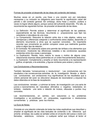 Formas de proceder al desarrollo de las ideas del contenido del trabajo:
Muchas veces en un escrito, una frase o una oración son por naturaleza
necesarias y su inclusión es obligatoria para trasmitir la significación cabal del
párrafo o del contexto general. Sin embargo, dicha frase u oración, pudiera a
veces no lograr efecto alguno, porque carece del suficiente desarrollo. Por ello, se
recomienda las siguientes formas de proceder al desarrollo de las ideas.
1. La Definición: Permite aclarar y determinar el significado de las palabras,
especialmente de las técnicas, recurriendo a proposiciones que fijan los
caracteres o naturaleza de una cosa.
2. La Comparación: Descubre la relación entre dos o más objetos, valora sus
semejanzas y diferencias cotejando o confrontando estos objetos, desarrolla un
elemento recurriendo a otros que se suponen conocidos. Es importante
recordar que únicamente se podrán comparar cosas que realmente guardan
entre sí algún tipo de relación.
3. El Contraste: No solamente aclara sino permite dar énfasis a los elementos que
intervienen, mostrando las diferencias notables o las condiciones opuestas
existentes entre dos cosas o personajes.
4. La Explicación: Revela, hace notorio la causa o motivo de alguna cosa,
relacionando diversas ideas pertinentes en un orden frecuentemente deductivo.
5. La Ilustración: Complementa y enseña un texto recurriendo a la representación
gráfica, al ejemplo, a la anécdota, y figuras similares para aclarar y adornar.
Las Conclusiones o Recomendaciones:
También llamadas “consecuencias o resoluciones”. Las conclusiones son los
resultados o las consecuencias extraídas de la investigación llevada a efecto.
Las conclusiones son anotaciones muy significativas de los resultados que a
criterio personal del autor se obtuvieron después de reconsiderar y enjuiciar los
datos obtenidos en la fase de recopilación.
Las conclusiones rematan y culminan la tarea de investigación con una serie de
juicios o razonamientos, de naturaleza afirmativa o negativa, redactados en
síntesis mediante una serie o relación de incisos, cláusulas o puntos muy
concretos.
Las recomendaciones, en cambio, son soluciones a los problemas
investigados y se constituyen en propuestas, sugerencias o resoluciones
convenientes y prácticas para los mismos.
La Guía de Notas:
Consiste en una relación ordenada de todas las notas explicativas que describen y
amplían el significado de las citas textuales de contenido o de referencia que
amerita el trabajo, las cuales se señalan antes en el escrito del cuerpo o texto con
llamadas, asteriscos, números o cualquier señal que indique al lector el
 