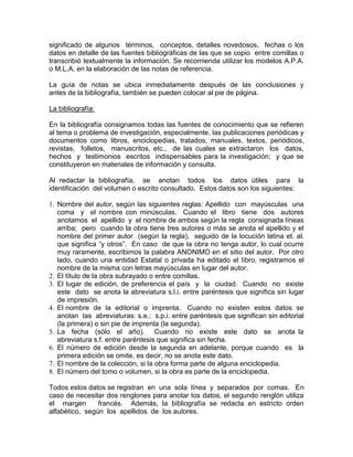 significado de algunos términos, conceptos, detalles novedosos, fechas o los
datos en detalle de las fuentes bibliográficas de las que se copio entre comillas o
transcribió textualmente la información. Se recomienda utilizar los modelos A.P.A.
o M.L.A. en la elaboración de las notas de referencia.
La guía de notas se ubica inmediatamente después de las conclusiones y
antes de la bibliografía, también se pueden colocar al pie de página.
La bibliografía:
En la bibliografía consignamos todas las fuentes de conocimiento que se refieren
al tema o problema de investigación, especialmente, las publicaciones periódicas y
documentos como libros, enciclopedias, tratados, manuales, textos, periódicos,
revistas, folletos, manuscritos, etc., de las cuales se extractaron los datos,
hechos y testimonios escritos indispensables para la investigación; y que se
constituyeron en materiales de información y consulta.
Al redactar la bibliografía, se anotan todos los datos útiles para la
identificación del volumen o escrito consultado. Estos datos son los siguientes:
1. Nombre del autor, según las siguientes reglas: Apellido con mayúsculas una
coma y el nombre con minúsculas. Cuando el libro tiene dos autores
anotamos el apellido y el nombre de ambos según la regla consignada líneas
arriba; pero cuando la obra tiene tres autores o más se anota el apellido y el
nombre del primer autor (según la regla), seguido de la locución latina et. al.
que significa “y otros”. En caso de que la obra no tenga autor, lo cual ocurre
muy raramente, escribimos la palabra ANONIMO en el sitio del autor. Por otro
lado, cuando una entidad Estatal o privada ha editado el libro, registramos el
nombre de la misma con letras mayúsculas en lugar del autor.
2. El título de la obra subrayado o entre comillas.
3. El lugar de edición, de preferencia el país y la ciudad. Cuando no existe
este dato se anota la abreviatura s.l.i. entre paréntesis que significa sin lugar
de impresión.
4. El nombre de la editorial o imprenta. Cuando no existen estos datos se
anotan las abreviaturas: s.e.; s.p.i. entre paréntesis que significan sin editorial
(la primera) o sin pie de imprenta (la segunda).
5. La fecha (sólo el año). Cuando no existe este dato se anota la
abreviatura s.f. entre paréntesis que significa sin fecha.
6. El número de edición desde la segunda en adelante, porque cuando es la
primera edición se omite, es decir, no se anota este dato.
7. El nombre de la colección, si la obra forma parte de alguna enciclopedia.
8. El número del tomo o volumen, si la obra es parte de la enciclopedia.
Todos estos datos se registran en una sola línea y separados por comas. En
caso de necesitar dos renglones para anotar los datos, el segundo renglón utiliza
el margen francés. Además, la bibliografía se redacta en estricto orden
alfabético, según los apellidos de los autores.
 